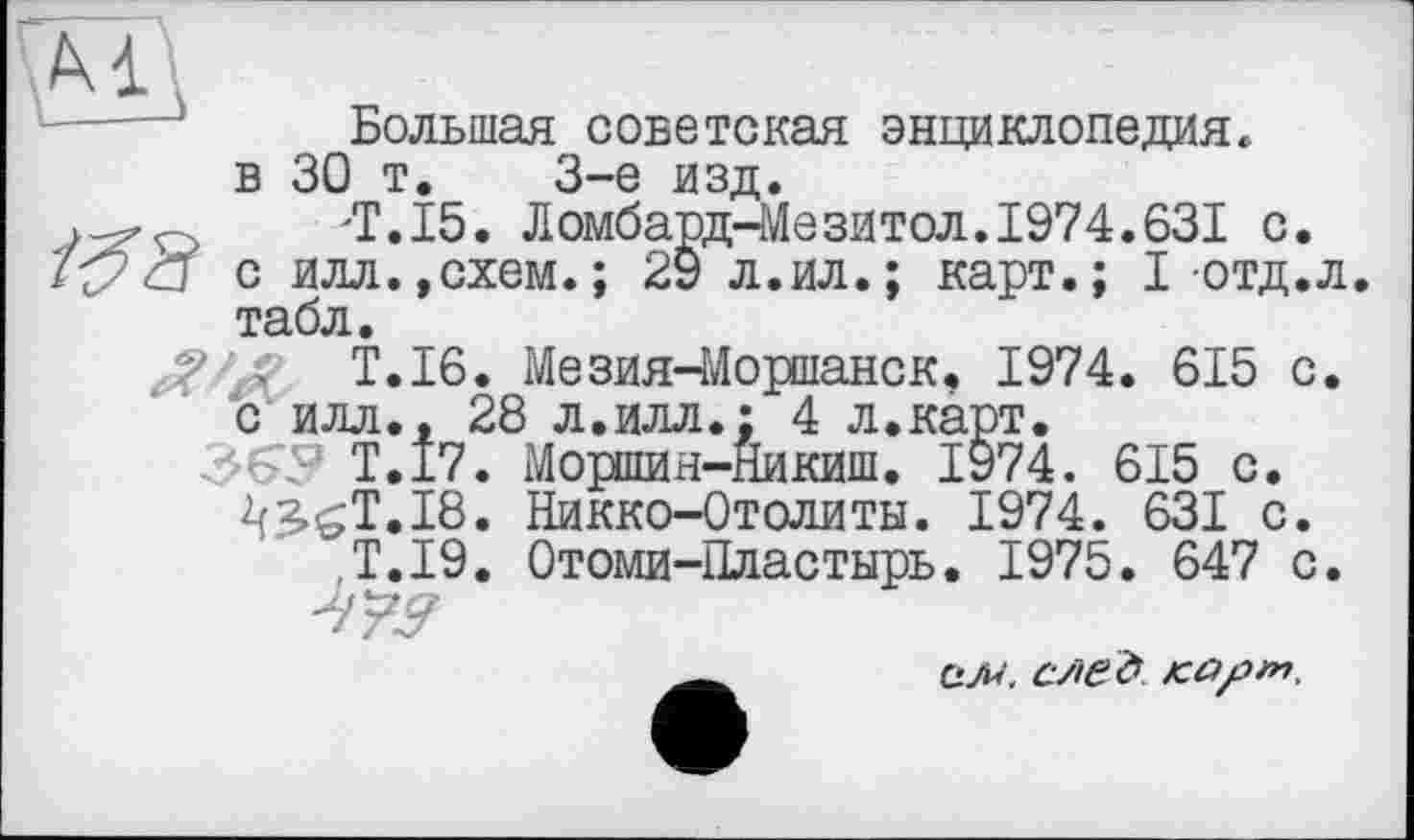 ﻿Большая советская энциклопедия, в 30 т. 3-є изд.
/Г, 15. Ломбардіє зитол. 1974.631 с.
с илл.,схем.; 29 л.ил.; карт.; I отд.л. табл.
Т.І6. Мезия-Моршанск, 1974. 615 с. с илл., 28 л.илл.: 4 л.карт.
Т.І7. Моршин-Никиш. 1974. 615 с.
2f3<T.I8. Никко-Отолиты. 1974. 631 с.
T.I9. Отоми-Пластырь. 1975. 647 с.
СЛ<‘. СЛЄ& KÛfin.